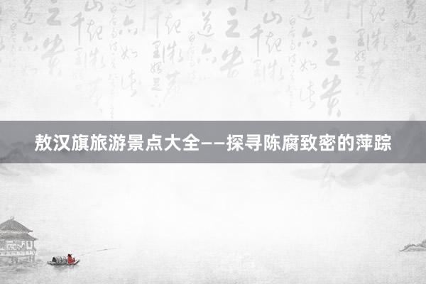 敖汉旗旅游景点大全——探寻陈腐致密的萍踪