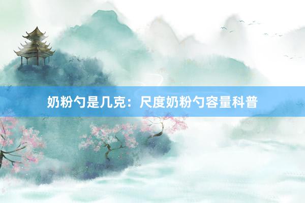 奶粉勺是几克：尺度奶粉勺容量科普