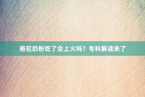骆驼奶粉吃了会上火吗？专科解读来了